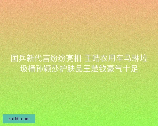 国乒新代言纷纷亮相 王皓农用车马琳垃圾桶孙颖莎护肤品王楚钦豪气十足