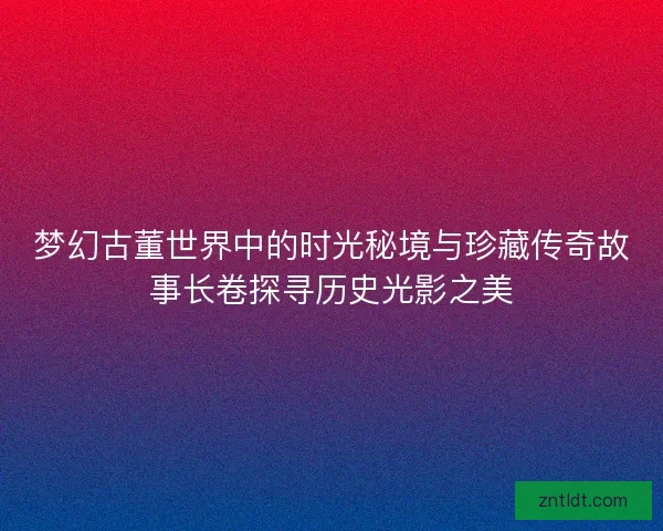梦幻古董世界中的时光秘境与珍藏传奇故事长卷探寻历史光影之美