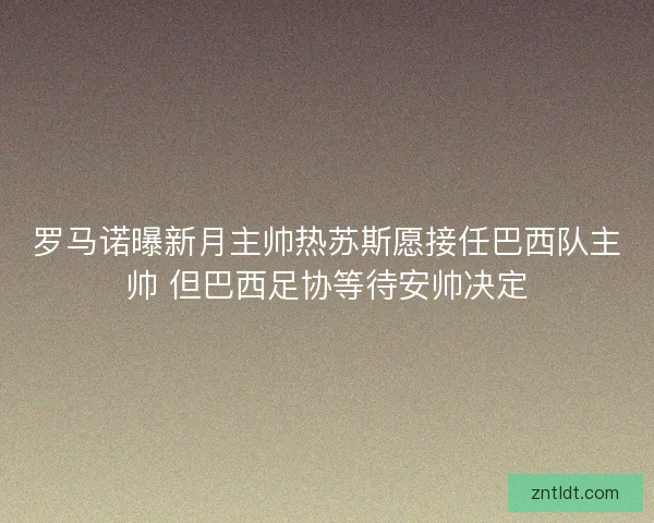 罗马诺曝新月主帅热苏斯愿接任巴西队主帅 但巴西足协等待安帅决定