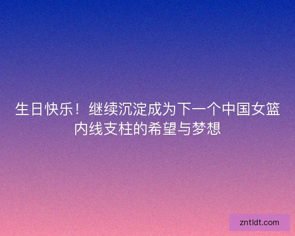 生日快乐！继续沉淀成为下一个中国女篮内线支柱的希望与梦想