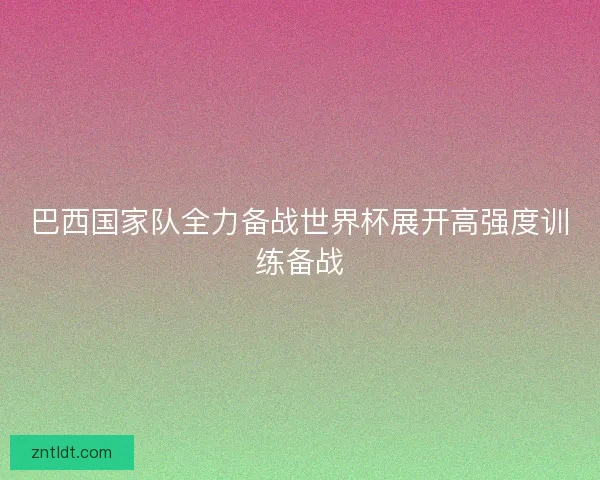 巴西国家队全力备战世界杯展开高强度训练备战