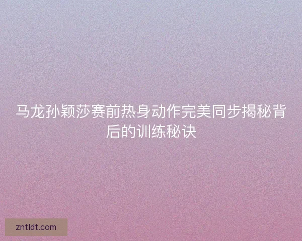 马龙孙颖莎赛前热身动作完美同步揭秘背后的训练秘诀