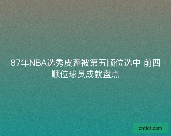 87年NBA选秀皮蓬被第五顺位选中 前四顺位球员成就盘点