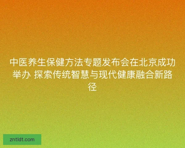 中医养生保健方法专题发布会在北京成功举办 探索传统智慧与现代健康融合新路径
