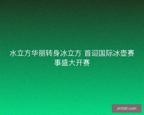 水立方华丽转身冰立方 首迎国际冰壶赛事盛大开赛