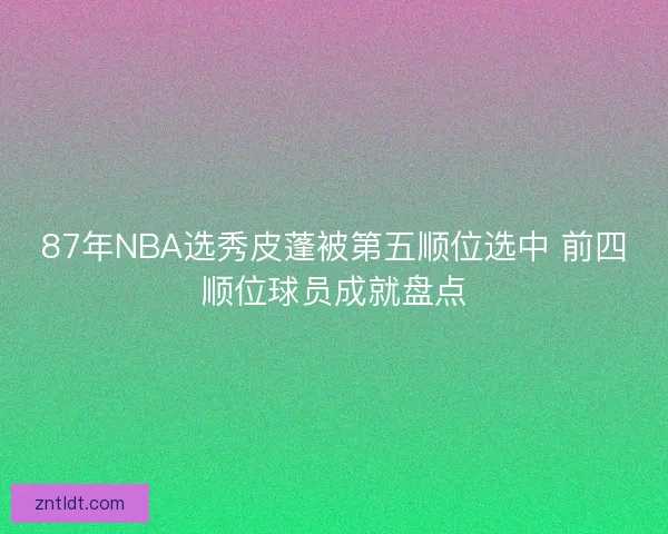 87年NBA选秀皮蓬被第五顺位选中 前四顺位球员成就盘点