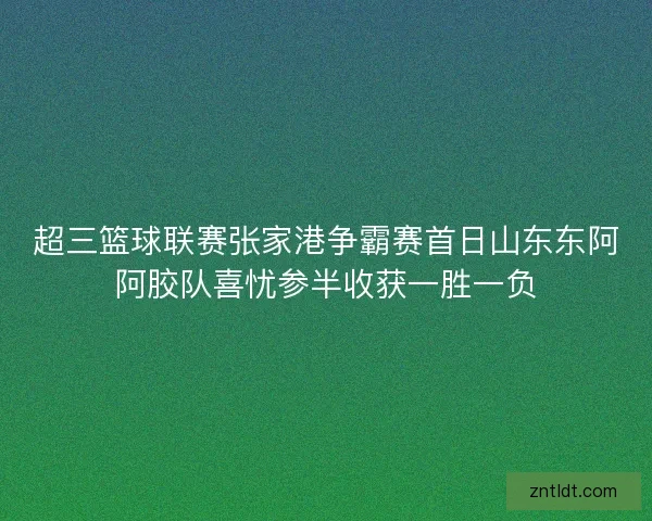 超三篮球联赛张家港争霸赛首日山东东阿阿胶队喜忧参半收获一胜一负