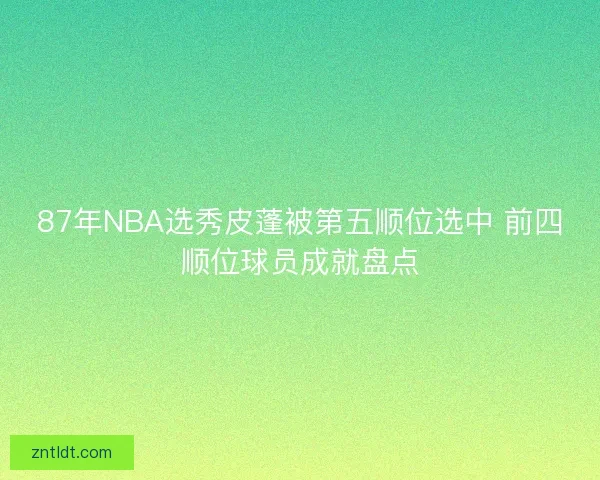 87年NBA选秀皮蓬被第五顺位选中 前四顺位球员成就盘点