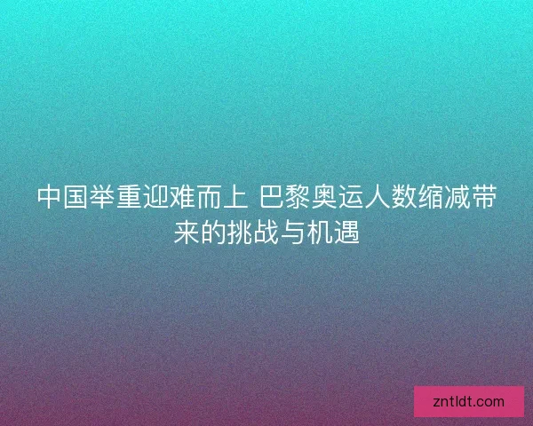 中国举重迎难而上 巴黎奥运人数缩减带来的挑战与机遇