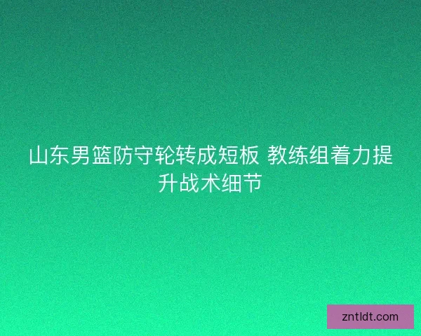 山东男篮防守轮转成短板 教练组着力提升战术细节