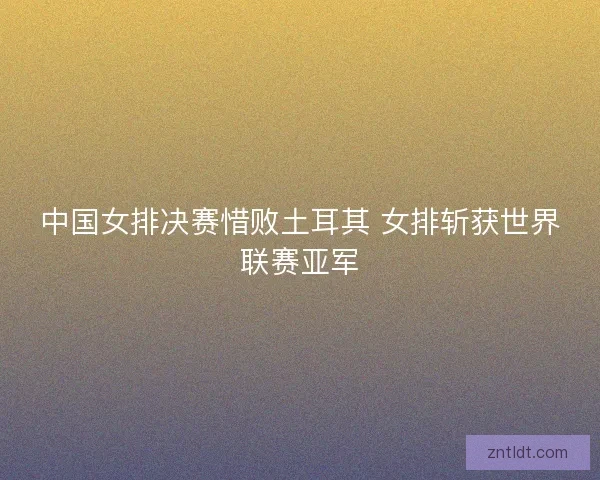 中国女排决赛惜败土耳其 女排斩获世界联赛亚军