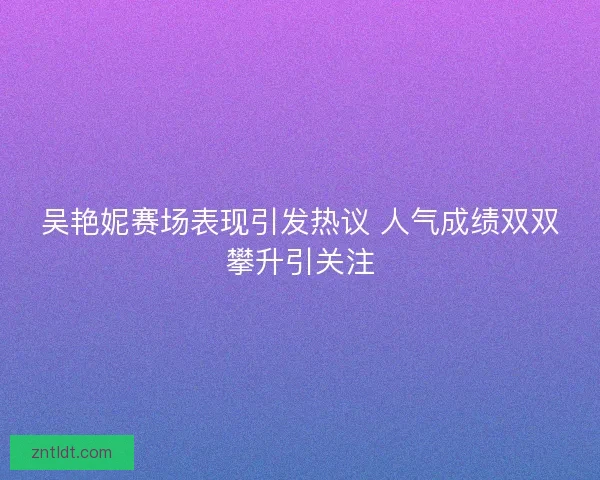吴艳妮赛场表现引发热议 人气成绩双双攀升引关注